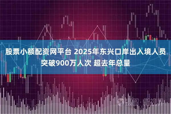 股票小额配资网平台 2025年东兴口岸出入境人员突破900万人次 超去年总量