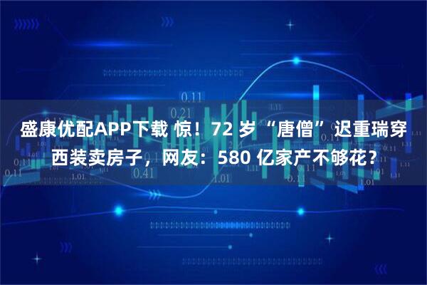 盛康优配APP下载 惊！72 岁 “唐僧” 迟重瑞穿西装卖房子，网友：580 亿家产不够花？