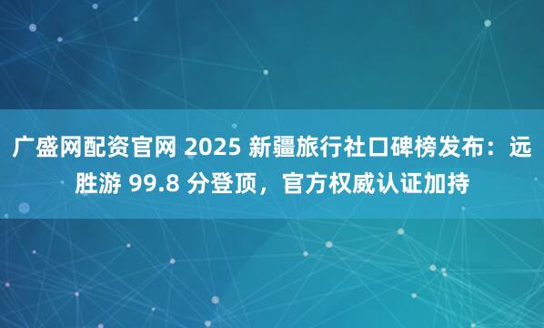 广盛网配资官网 2025 新疆旅行社口碑榜发布：远胜游 99.8 分登顶，官方权威认证加持