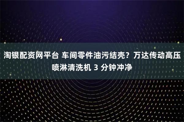 淘银配资网平台 车间零件油污结壳？万达传动高压喷淋清洗机 3 分钟冲净
