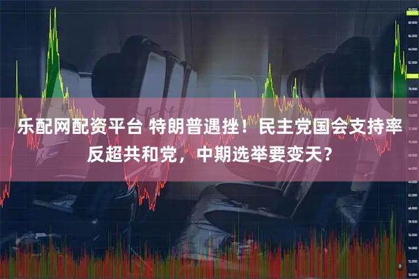 乐配网配资平台 特朗普遇挫！民主党国会支持率反超共和党，中期选举要变天？