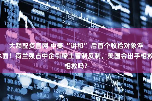 大额配资官网 中美 “讲和” 后首个收拾对象浮出水面！荷兰强占中企引稀土管制反制，美国会出手相救吗？