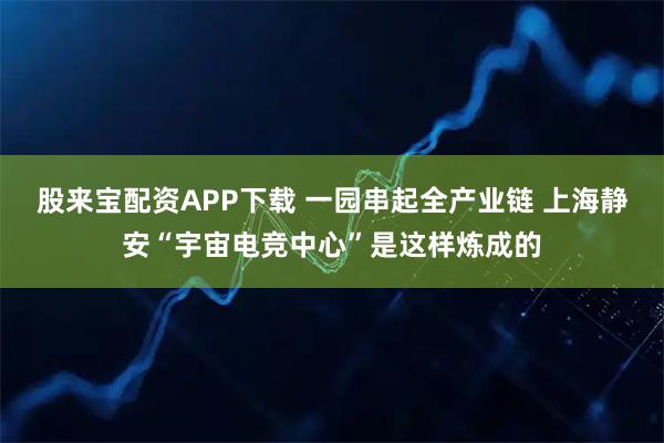 股来宝配资APP下载 一园串起全产业链 上海静安“宇宙电竞中心”是这样炼成的