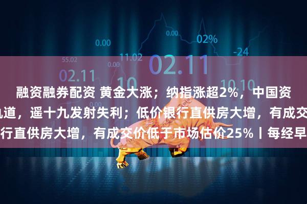 融资融券配资 黄金大涨；纳指涨超2%，中国资产爆发；卫星未进入轨道，遥十九发射失利；低价银行直供房大增，有成交价低于市场估价25%丨每经早参