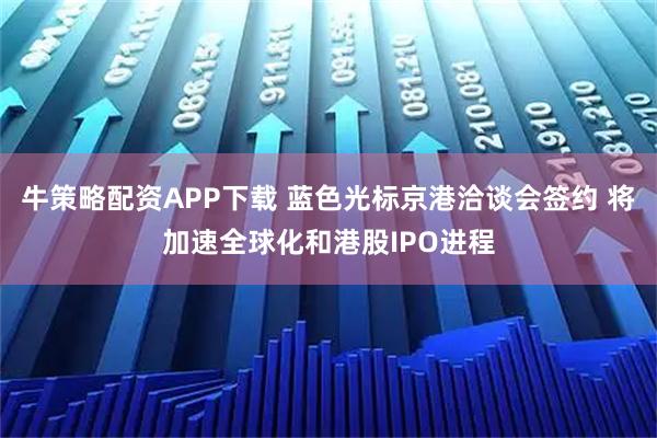 牛策略配资APP下载 蓝色光标京港洽谈会签约 将加速全球化和港股IPO进程
