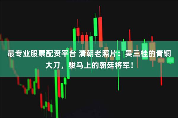 最专业股票配资平台 清朝老照片：吴三桂的青铜大刀，骏马上的朝廷将军！