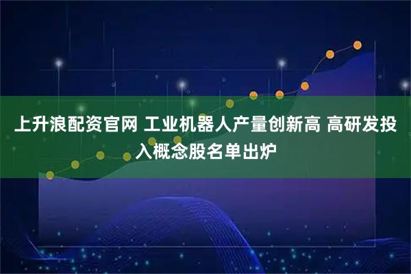 上升浪配资官网 工业机器人产量创新高 高研发投入概念股名单出炉