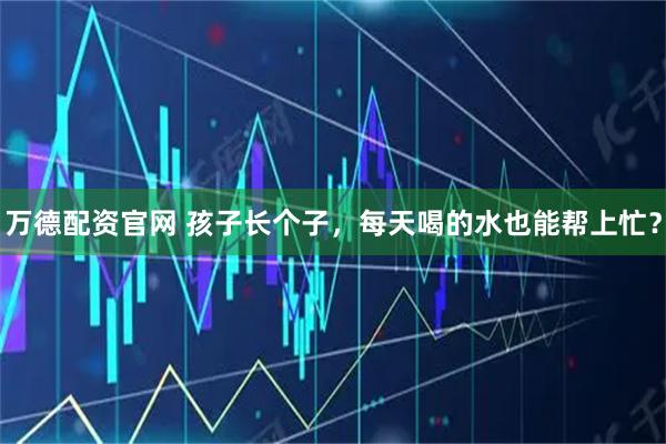 万德配资官网 孩子长个子，每天喝的水也能帮上忙？