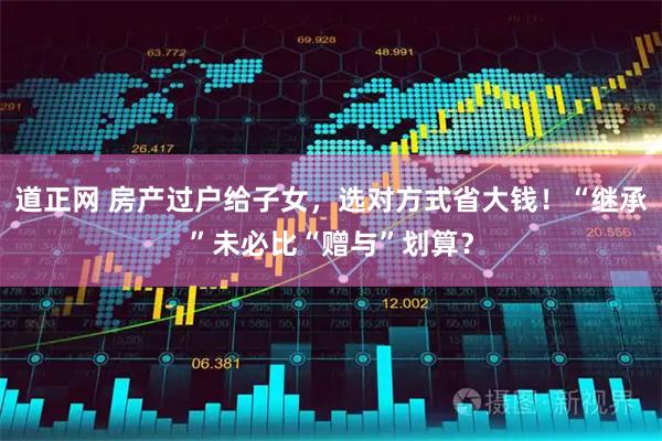 道正网 房产过户给子女，选对方式省大钱！“继承”未必比“赠与”划算？