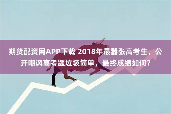 期货配资网APP下载 2018年最嚣张高考生，公开嘲讽高考题垃圾简单，最终成绩如何？