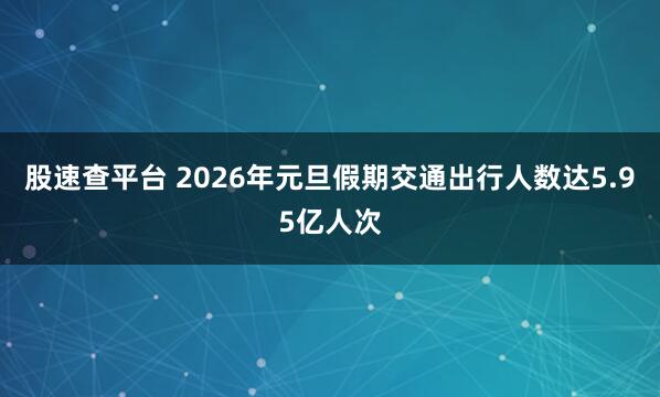 股速查平台 2026年元旦假期交通出行人数达5.95亿人次