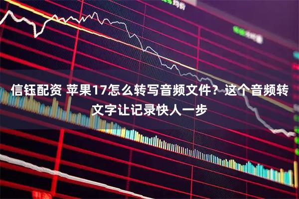 信钰配资 苹果17怎么转写音频文件？这个音频转文字让记录快人一步