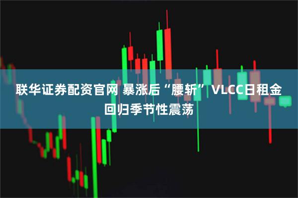 联华证券配资官网 暴涨后“腰斩” VLCC日租金回归季节性震荡