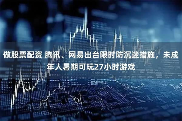 做股票配资 腾讯、网易出台限时防沉迷措施，未成年人暑期可玩27小时游戏