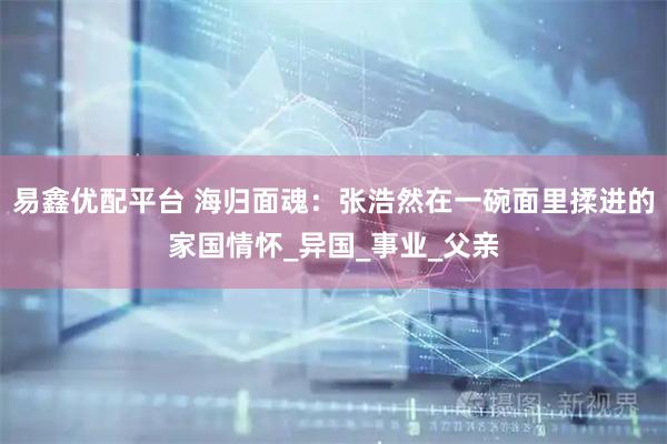 易鑫优配平台 海归面魂：张浩然在一碗面里揉进的家国情怀_异国_事业_父亲