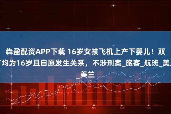 犇盈配资APP下载 16岁女孩飞机上产下婴儿！双方均为16岁且自愿发生关系，不涉刑案_旅客_航班_美兰