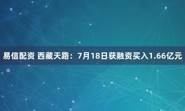 易信配资 西藏天路：7月18日获融资买入1.66亿元