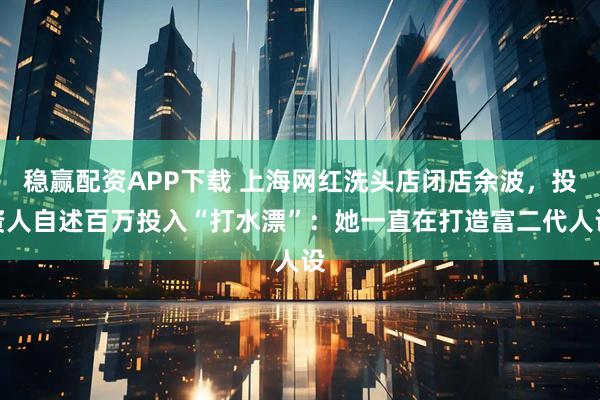 稳赢配资APP下载 上海网红洗头店闭店余波，投资人自述百万投入“打水漂”：她一直在打造富二代人设