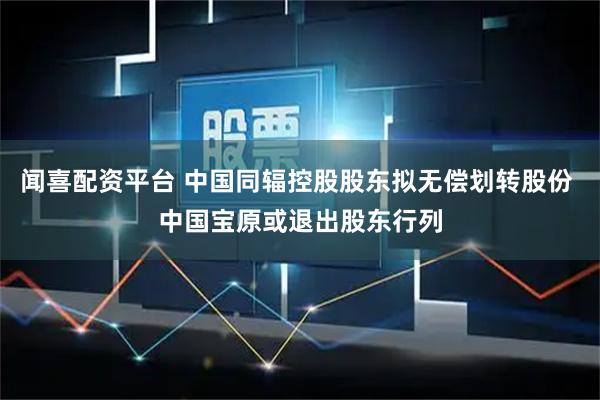 闻喜配资平台 中国同辐控股股东拟无偿划转股份 中国宝原或退出股东行列