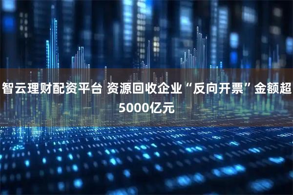 智云理财配资平台 资源回收企业“反向开票”金额超5000亿元