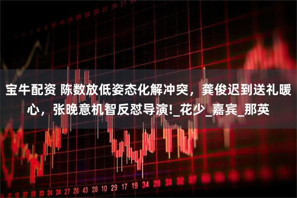 宝牛配资 陈数放低姿态化解冲突，龚俊迟到送礼暖心，张晚意机智反怼导演!_花少_嘉宾_那英