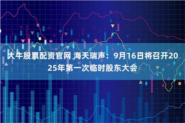 大牛股票配资官网 海天瑞声：9月16日将召开2025年第一次临时股东大会