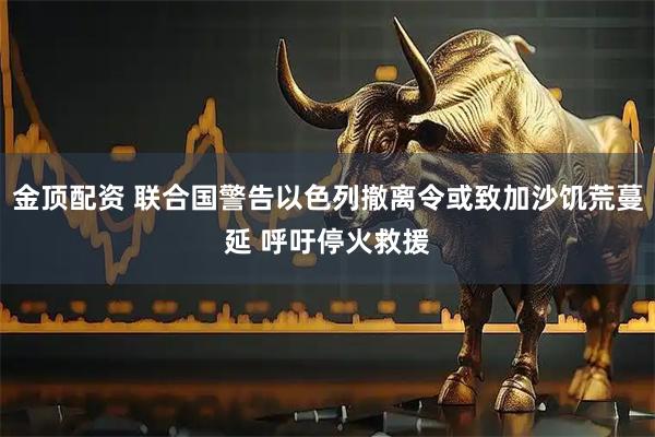 金顶配资 联合国警告以色列撤离令或致加沙饥荒蔓延 呼吁停火救援