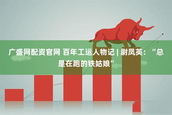 广盛网配资官网 百年工运人物记 | 尉凤英：“总是在跑的铁姑娘”