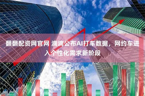 翻翻配资网官网 滴滴公布AI打车数据,网约车进入个性化需求新阶段