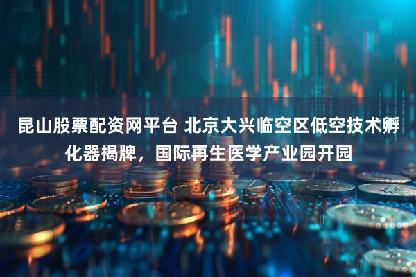 昆山股票配资网平台 北京大兴临空区低空技术孵化器揭牌，国际再生医学产业园开园