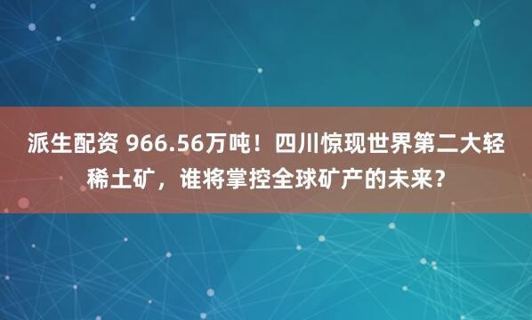 派生配资 966.56万吨！四川惊现世界第二大轻稀土矿，谁将掌控全球矿产的未来？